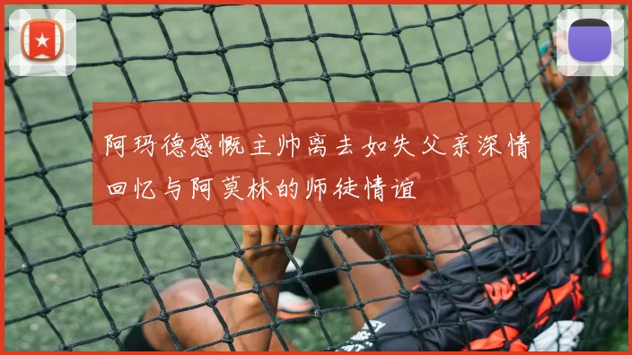阿玛德感慨主帅离去如失父亲深情回忆与阿莫林的师徒情谊