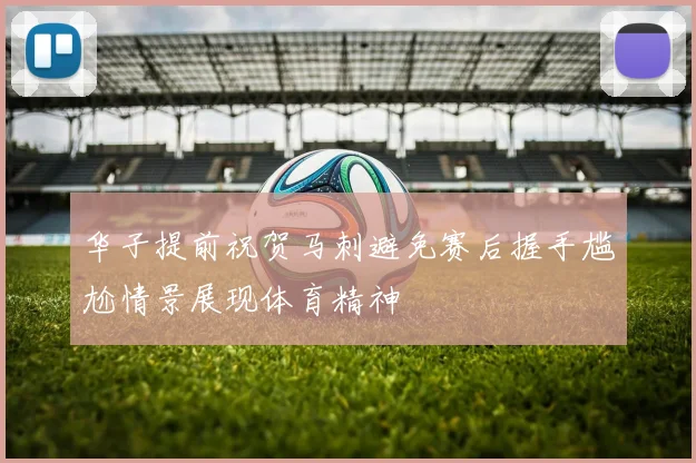 华子提前祝贺马刺避免赛后握手尴尬情景展现体育精神