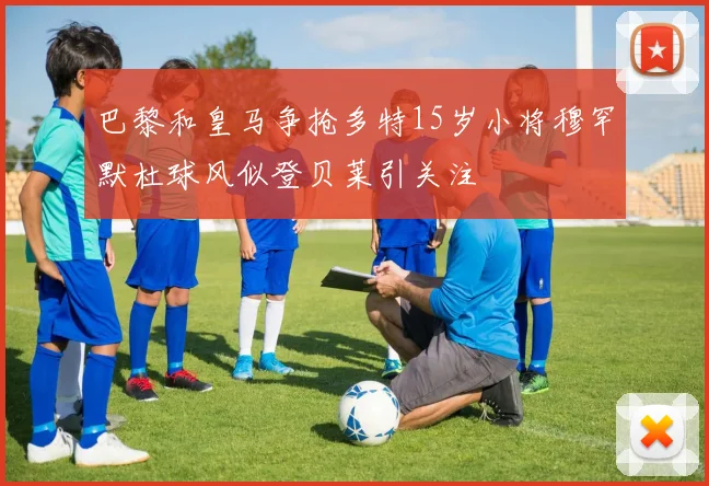 巴黎和皇马争抢多特15岁小将穆罕默杜球风似登贝莱引关注