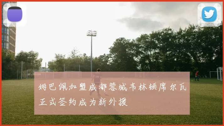 姆巴佩加盟成都蓉城韦林顿席尔瓦正式签约成为新外援
