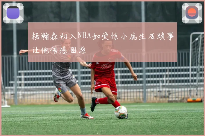 杨瀚森初入NBA如受惊小鹿生活琐事让他倍感困惑