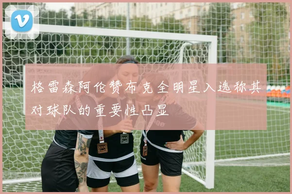 格雷森阿伦赞布克全明星入选称其对球队的重要性凸显