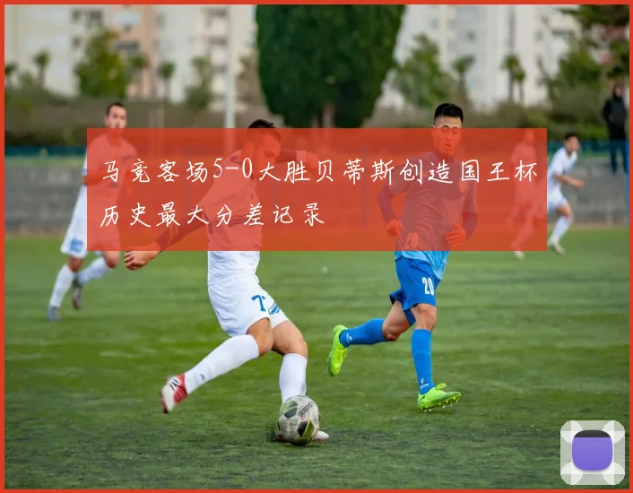 马竞客场5-0大胜贝蒂斯创造国王杯历史最大分差记录
