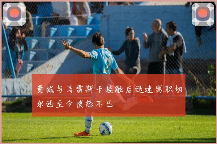 曼城与马雷斯卡接触后迅速离职切尔西至今愤怒不已