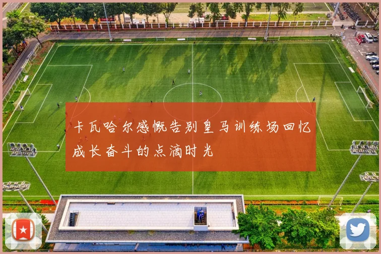 卡瓦哈尔感慨告别皇马训练场回忆成长奋斗的点滴时光