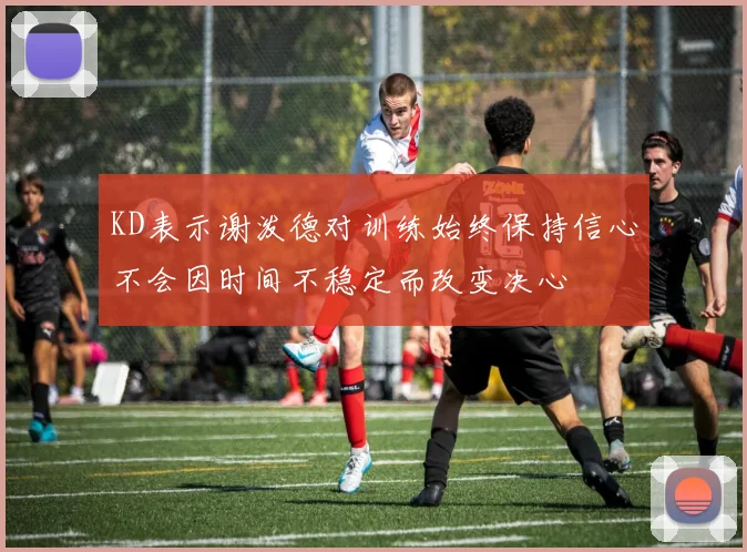KD表示谢泼德对训练始终保持信心不会因时间不稳定而改变决心
