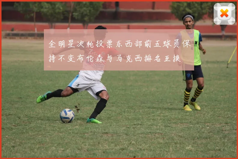 全明星次轮投票东西部前五球员保持不变布伦森与马克西排名互换