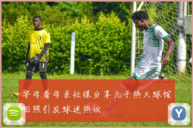 字母哥母亲社媒分享儿子热火球馆旧照引发球迷热议
