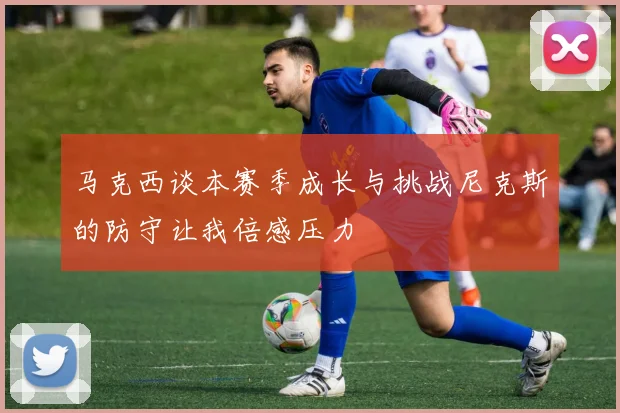 马克西谈本赛季成长与挑战尼克斯的防守让我倍感压力
