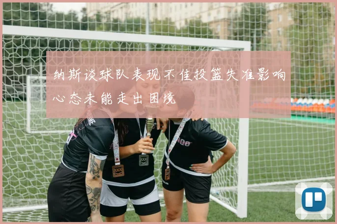 纳斯谈球队表现不佳投篮失准影响心态未能走出困境
