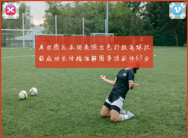 库尔图瓦本场表现出色扑救高球拦截成功长传精准解围争顶获评65分