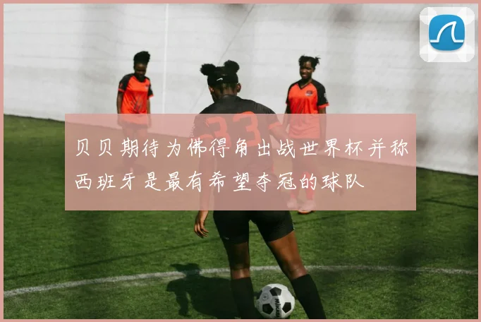 贝贝期待为佛得角出战世界杯并称西班牙是最有希望夺冠的球队