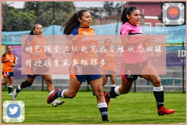 姆巴佩全力以赴完成合练状态回暖将迎战皇家奥维耶多