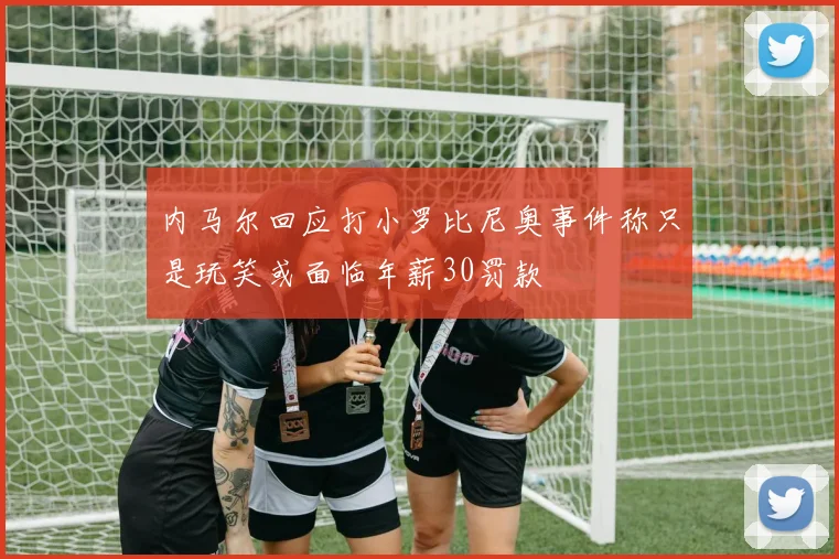 内马尔回应打小罗比尼奥事件称只是玩笑或面临年薪30罚款