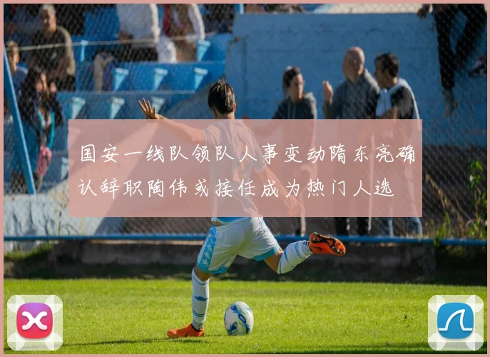 国安一线队领队人事变动隋东亮确认辞职陶伟或接任成为热门人选