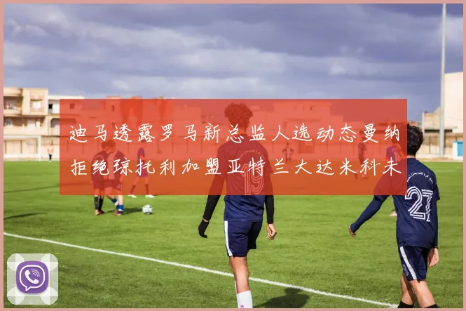 迪马透露罗马新总监人选动态曼纳拒绝琼托利加盟亚特兰大达米科未接洽