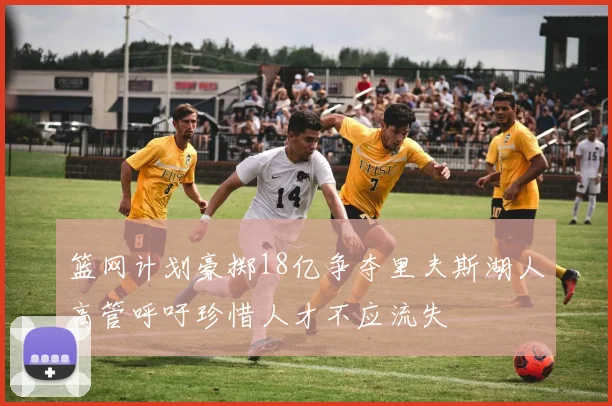篮网计划豪掷18亿争夺里夫斯湖人高管呼吁珍惜人才不应流失