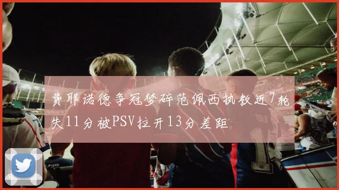 费耶诺德争冠梦碎范佩西执教近7轮失11分被PSV拉开13分差距