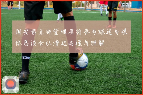 国安俱乐部管理层将参与球迷与媒体恳谈会以增进沟通与理解