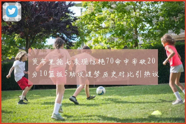 莫布里抢七表现惊艳70命中率砍20分10篮板5助攻追梦历史对比引热议