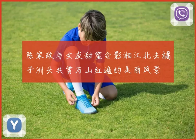 陈家政与女友甜蜜合影湘江北去橘子洲头共赏万山红遍的美丽风景
