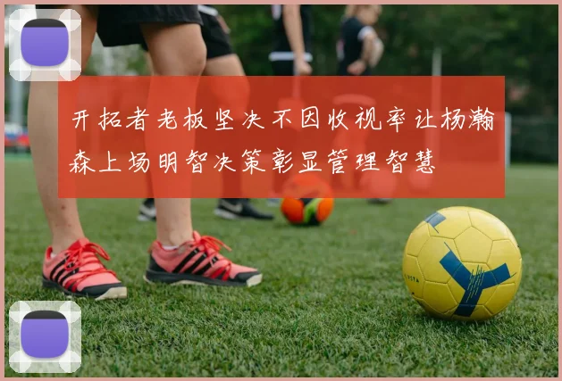 开拓者老板坚决不因收视率让杨瀚森上场明智决策彰显管理智慧