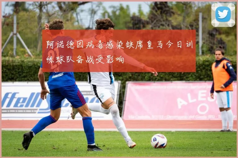 阿诺德因病毒感染缺席皇马今日训练球队备战受影响