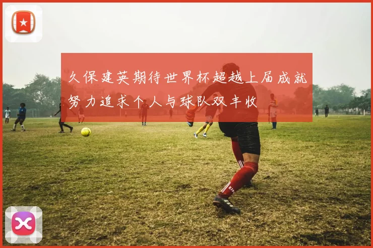 久保建英期待世界杯超越上届成就努力追求个人与球队双丰收