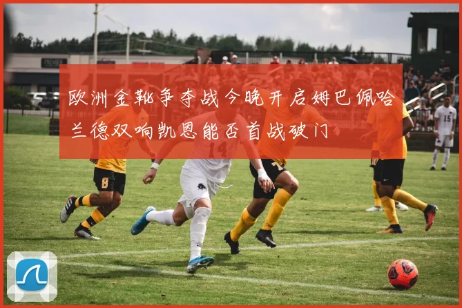 欧洲金靴争夺战今晚开启姆巴佩哈兰德双响凯恩能否首战破门