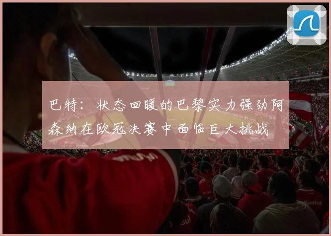 巴特：状态回暖的巴黎实力强劲阿森纳在欧冠决赛中面临巨大挑战