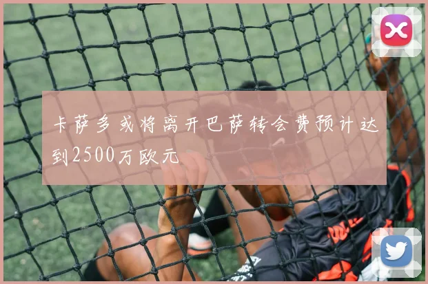 卡萨多或将离开巴萨转会费预计达到2500万欧元
