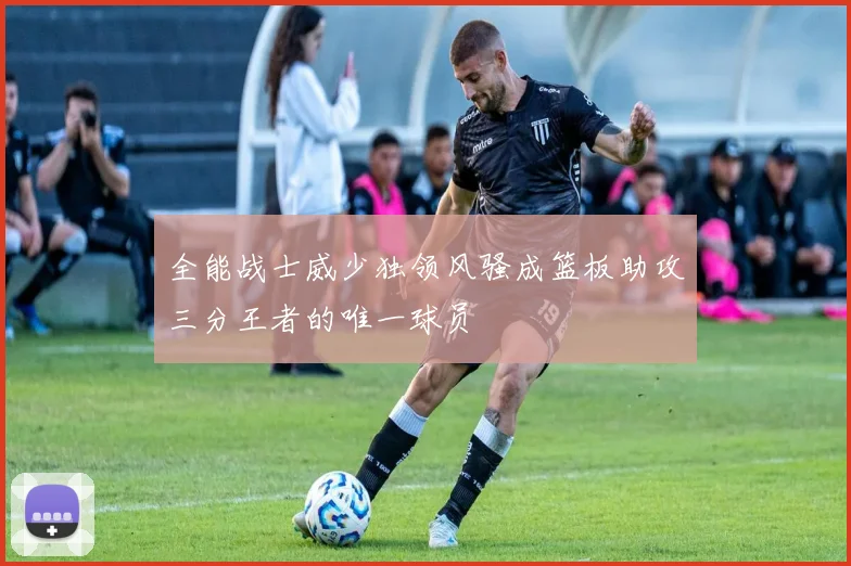 全能战士威少独领风骚成篮板助攻三分王者的唯一球员